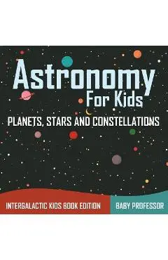 Astronomy For Kids: Planets, Stars and Constellations - Intergalactic Kids Book Edition - Baby Professor