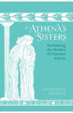 Athena's Sisters: Reclaiming the Women of Classical Athens - Katherine Backler