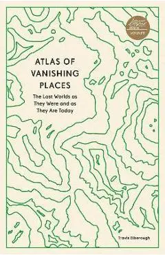 Atlas of Vanishing Places: The Lost Worlds as They Were and as They Are Today - Travis Elborough