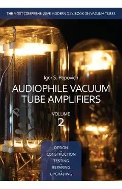 Audiophile Vacuum Tube Amplifiers - Design, Construction, Testing, Repairing & Upgrading, Volume 2 - Igor S. Popovich