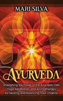 Ayurveda: Unleashing the Power of the Ayurvedic Diet, Yoga, Meditation, and Aromatherapy for Healing and Balancing Your Chakras/Mari Silva
