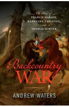Backcountry War: The Rise of Francis Marion, Banastre Tarleton, and Thomas Sumter - Andrew Waters