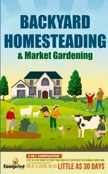 Backyard Homesteading & Market Gardening: 2-in-1 Compilation Step-By-Step Guide to Start Your Own Self Sufficient Sustainable Mini Farm on a 1/4 Acre/Small Footprint Press