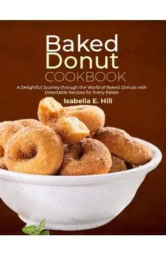 Baked Donut Cookbook: A Delightful Journey through the World of Baked Donuts with Delectable Recipes for Every Palate - Isabella E. Hill