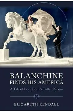 Balanchine Finds His America: A Tale of Love Lost and Ballet Reborn - Elizabeth Kendall
