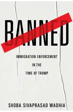 Banned: Immigration Enforcement in the Time of Trump - Shoba Sivaprasad Wadhia