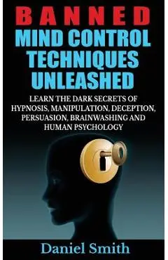 Banned Mind Control Techniques Unleashed: Learn The Dark Secrets Of Hypnosis, Manipulation, Deception, Persuasion, Brainwashing And Human Psychology - Daniel Smith