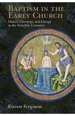 Baptism in the Early Church: History, Theology, and Liturgy in the First Five Centuries - Everett Ferguson