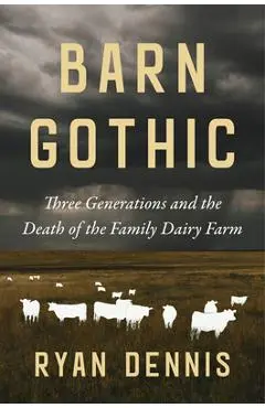 Barn Gothic: Three Generations and the Death of the Family Dairy Farm - Ryan Dennis