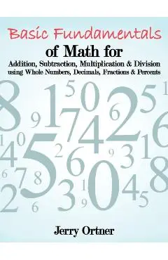 Basic Fundamentals of Math for Addition, Subtraction, Multiplication & Division Using Whole Numbers, Decimals, Fractions & Percents. - Jerry Ortner