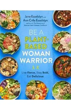 Be a Plant-Based Woman Warrior: Live Fierce, Stay Bold, Eat Delicious - Jane Esselstyn