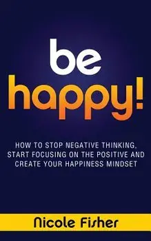 Be Happy! - How to Stop Negative Thinking, Start Focusing on the Positive, and Create Your Happiness Mindset, Paperback/Nicole Fisher