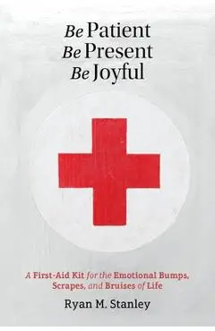 Be Patient, Be Present, Be Joyful: A First-Aid Kit for the Emotional Bumps, Scrapes, and Bruises of Life - Ryan M. Stanley