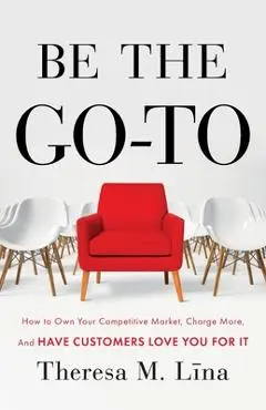 Be the Go-To: How to Own Your Competitive Market, Charge More, and Have Customers Love You For It - Theresa M. Lina