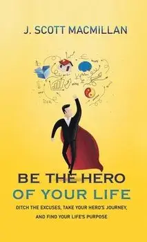 Be the Hero of Your Life: Ditch the Excuses, Take Your Hero's Journey, and Find Your Life's Purpose, Hardcover/J. Scott Macmillan