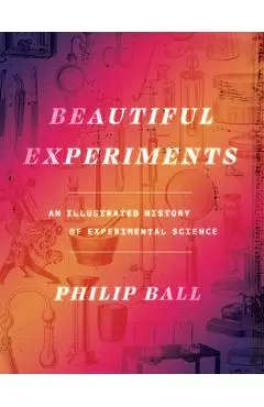 Beautiful Experiments: An Illustrated History of Experimental Science - Philip Ball