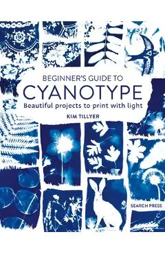 Beginner's Guide to Cyanotype: Beautiful Projects to Print with Light - Kim Tillyer