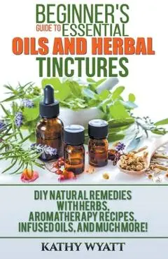 Beginner's Guide to Essential Oils and Herbal Tinctures: DIY Natural Remedies with Herbs, Aromatherapy Recipes, Infused Oils, and Much More! - Kathy Wyatt