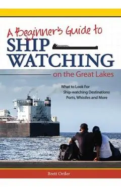 Beginner's Guide to Ship Watching on the Great Lakes: What to Look For, Ship-Watching Destinations, Ports, Whistles and More - Brett Ortler