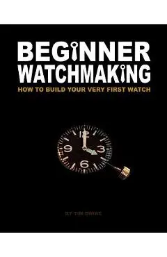Beginner Watchmaking: How to Build Your Very First Watch - Tim A. Swike