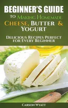 Beginners Guide to Making Homemade Cheese, Butter & Yogurt: Delicious Recipes Perfect for Every Beginner!/Carson Wyatt