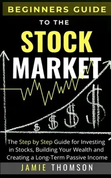 Beginners Guide to the Stock Market: The Simple Step by Step Guide for Investing in Stocks, Building Your Wealth and Creating a Long-Term Passive Inco/Jamie Thomson