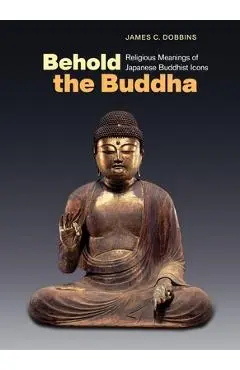 Behold the Buddha: Religious Meanings of Japanese Buddhist Icons - James C. Dobbins