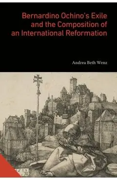 Bernardino Ochino's Exile and the Composition of an International Reformation - Andrea Beth Wenz