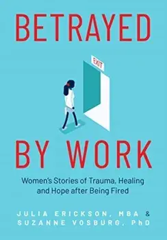 Betrayed by Work: Women's Stories of Trauma, Healing and Hope After Being Fired (Vocational Guidance and Job Advice for Invaluable Women/Julia Erickson