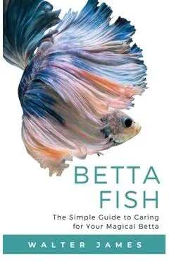 Betta Fish: The Simple Guide to Caring for Your Magical Betta - Walter James