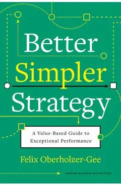 Better, Simpler Strategy: A Value-Based Guide to Exceptional Performance - Felix Oberholzer-gee