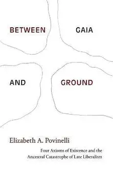 Between Gaia and Ground. Four Axioms of Existence and the Ancestral Catastrophe of Late Liberalism, Hardback/Elizabeth A. Povinelli