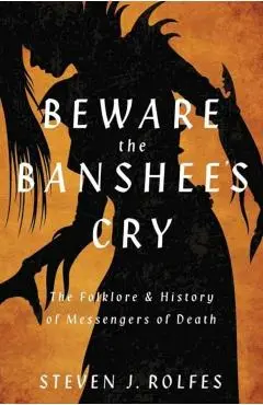 Beware the Banshee's Cry: The Folklore & History of Messengers of Death - Steven J. Rolfes
