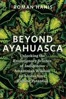 Beyond Ayahuasca. Unlocking the Evolutionary Science of Indigenous Amazonian Wisdom to Access Your Highest Potential, Paperback/Roman Hanis
