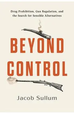 Beyond Control: Drug Prohibition, Gun Regulation, and the Search for Sensible Alternatives - Jacob Sullum