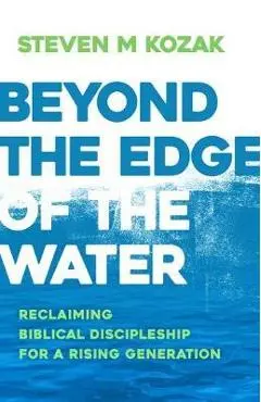 Beyond the Edge of the Water: Reclaiming Biblical Discipleship for a Rising Generation - Steven M. Kozak