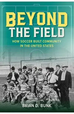 Beyond the Field: How Soccer Built Community in the United States - Brian D. Bunk