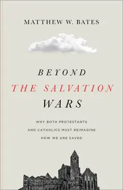 Beyond the Salvation Wars: Why Both Protestants and Catholics Must Reimagine How We Are Saved - Matthew W. Bates