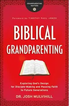 Biblical Grandparenting: Exploring God's Design for Disciple-Making and Passing Faith to Future Generations - Josh Mulvihill