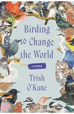 Birding to Change the World: A Memoir - Trish O'kane