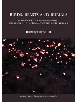 Birds, Beasts and Burials: A study of the human-animal relationship in Romano-British St. Albans, Paperback/Brittany Elayne Hill