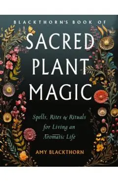 Blackthorn's Book of Sacred Plant Magic: Spells, Rites, and Rituals for Living an Aromatic Life - Amy Blackthorn