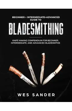 Bladesmithing: Beginner + Intermediate + Advanced Guide to Bladesmithing: Knife Making Compendium for Beginner, Intermediate, and Adv - Wes Sander