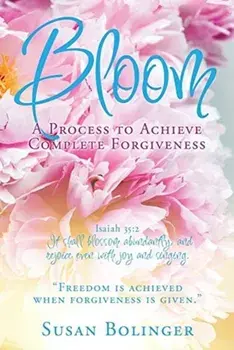 Bloom - A Process to Achieve Complete Forgiveness: Isaiah 35:2 It shall blossom abundantly, and rejoice even with joy and singing. "Freedom is achieve/Susan Bolinger