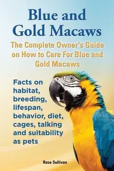 Blue and Gold Macaws, the Complete Owner's Guide on How to Care for Blue and Yellow Macaws, Facts on Habitat, Breeding, Lifespan, Behavior, Diet, Cage, Paperback/Rose Sullivan