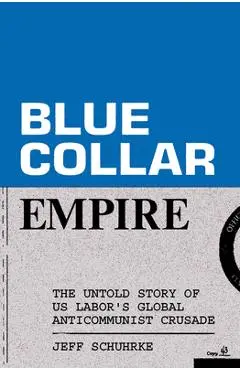 Blue-Collar Empire: The Untold Story of Us Labor's Global Anticommunist Crusade - Jeff Schuhrke
