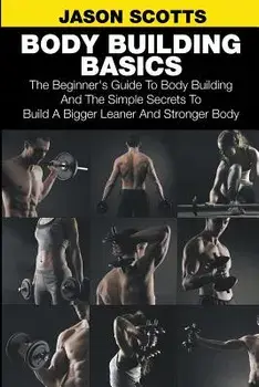 Body Building Basics: The Beginner's Guide to Body Building and the Simple Secrets to Build a Bigger Leaner and Stronger Body/Jason Scotts