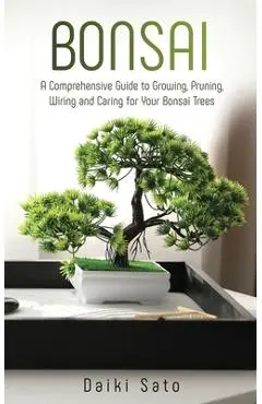 Bonsai: A Comprehensive Guide to Growing, Pruning, Wiring and Caring for Your Bonsai Trees - Daiki Sato