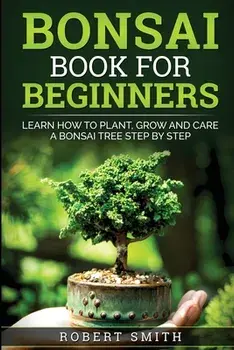 Bonsai Book For Beginners: Learn How To Plant, Grow and Care a Bonsai Tree Step By Step, Paperback/Robert Smith