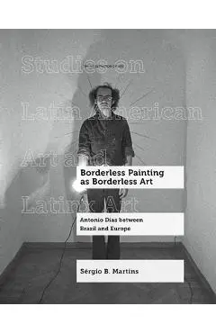 Borderless Painting as Borderless Art: Antonio Dias Between Brazil and Europe Volume 9 - Sérgio B. Martins